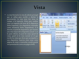 • La vista Normal es la vista de edición principal
que se utiliza para escribir y diseñar la
presentación. La vista tiene tres áreas de
trabajo: a la izquierda, fichas para cambiar
entre un esquema del texto de la diapositiva
(ficha Esquema) y las diapositivas mostradas
como miniaturas (ficha Diapositivas). A la
derecha, el panel de diapositivas, que muestra
una vista mayor de la diapositiva actual. Y, en
la parte inferior, el panel de notas (panel de
notas: panel en la vista normal en el que
escribe las notas que desea que acompañen a
una diapositiva. Imprima estas notas como
páginas de notas o muéstrelas cuando guarde
unapresentacióncomounapáginaWeb).
 