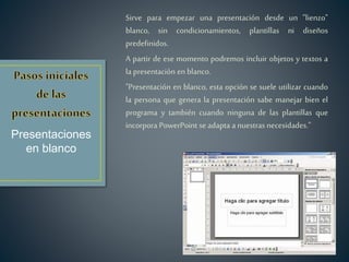 Sirve para empezar una presentación desde un "lienzo"
blanco, sin condicionamientos, plantillas ni diseños
predefinidos.
A partir de ese momento podremos incluir objetos y textos a
la presentación en blanco.
"Presentación en blanco, esta opción se suele utilizar cuando
la persona que genera la presentación sabe manejar bien el
programa y también cuando ninguna de las plantillas que
incorpora PowerPoint se adapta a nuestras necesidades."
Presentaciones
en blanco
 