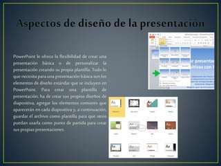 PowerPoint le ofrece la flexibilidad de crear una
presentación básica o de personalizar la
presentación creando su propia plantilla. Todo lo
que necesita para una presentación básica son los
elementos de diseño estándar que se incluyen en
PowerPoint. Para crear una plantilla de
presentación, ha de crear sus propios diseños de
diapositiva, agregar los elementos comunes que
aparecerán en cada diapositiva y, a continuación,
guardar el archivo como plantilla para que otros
puedan usarla como punto de partida para crear
suspropiaspresentaciones.
 