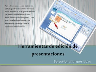 Seleccionar diapositivas
Para seleccionar un objeto o elemento
dela diapositiva únicamentetienes que
hacerclic sobre él. Si teaparece el marco
del objeto con este aspecto hazclic
sobre el marco y el objeto pasará a estar
seleccionado, el marco tomará un
aspecto diferente como el que te
mostramos a continuación
 