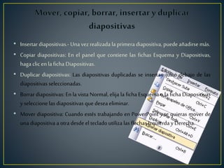 • Insertar diapositivas.- Una vez realizada la primera diapositiva, puede añadirse más.
• Copiar diapositivas: En el panel que contiene las fichas Esquema y Diapositivas,
haga clic en la ficha Diapositivas.
• Duplicar diapositivas: Las diapositivas duplicadas se insertan justo debajo de las
diapositivas seleccionadas.
• Borrar diapositivas: En la vista Normal, elija la ficha Esquema o la ficha Diapositivas
y seleccione las diapositivas que desea eliminar.
• Mover diapositiva: Cuando estés trabajando en PowerPoint y te quieras mover de
una diapositiva a otra desde elteclado utiliza las flechas Izquierda y Derecha.
 