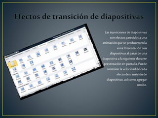 Lastransicionesdediapositivas
sonefectosparecidosauna
animaciónquese producenen la
vistaPresentacióncon
diapositivasal pasardeuna
diapositivaa lasiguiente durante
la presentaciónen pantalla.Puede
controlarlavelocidad decada
efecto detransiciónde
diapositivas,así comoagregar
sonido.
 
