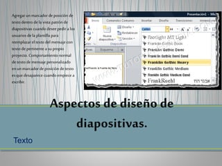 Texto
Agregar un marcador de posición de
texto dentro dela vista patrón de
diapositivas cuando desee pedir a los
usuarios dela plantilla para
reemplazar el texto del mensaje con
texto de pertinente a su propio
proyecto. Comportamiento normal
detexto demensaje personalizado
enun marcador deposición de texto
es que desaparece cuando empiece a
escribir.
 