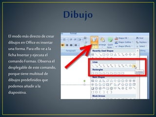 El modomás directo de crear
dibujos en Office es insertar
una forma. Para ello vea la
ficha Insertar y ejecuta el
comando Formas. Observa el
desplegable de este comando,
porque tiene multitud de
dibujos predefinidos que
podemos añadir a la
diapositiva.
 