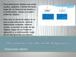 Seleccionar objetos
o Para seleccionar objetos que están
ocultos, apilados o detrás del texto,
haga clic en Seleccionar objetos y,
a continuación, dibuje un cuadro
sobre los objetos.
o Para abrir el panel de tareas en el
que puede seleccionar, realizar
selecciones múltiples, mostrar,
ocultar, o cambiar el orden de los
objetos, haga clic en Panel de
selección y, a continuación, haga
clic en las opciones que desee.
 