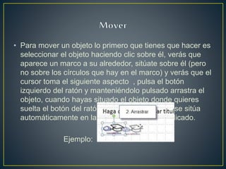 • Para mover un objeto lo primero que tienes que hacer es
seleccionar el objeto haciendo clic sobre él, verás que
aparece un marco a su alrededor, sitúate sobre él (pero
no sobre los círculos que hay en el marco) y verás que el
cursor toma el siguiente aspecto , pulsa el botón
izquierdo del ratón y manteniéndolo pulsado arrastra el
objeto, cuando hayas situado el objeto donde quieres
suelta el botón del ratón y verás que el objeto se sitúa
automáticamente en la posición que le has indicado.
Ejemplo:
 