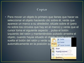 • Para mover un objeto lo primero que tienes que hacer es
seleccionar el objeto haciendo clic sobre él, verás que
aparece un marco a su alrededor, sitúate sobre él (pero
no sobre los círculos que hay en el marco) y verás que el
cursor toma el siguiente aspecto , pulsa el botón
izquierdo del ratón y manteniéndolo pulsado arrastra el
objeto, cuando hayas situado el objeto donde quieres
suelta el botón del ratón y verás que el objeto se sitúa
automáticamente en la posición que le has indicado.
 