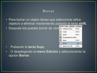 • Para borrar un objeto tienes que seleccionar el/los
objeto/s a eliminar manteniendo pulsada la tecla shift.
• Después los puedes borrar de varias formas:
• Pulsando la tecla Supr,
• O desplegando el menú Edición y seleccionando la
opción Borrar.
 