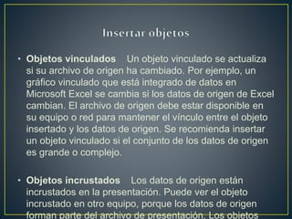 • Objetos vinculados Un objeto vinculado se actualiza
si su archivo de origen ha cambiado. Por ejemplo, un
gráfico vinculado que está integrado de datos en
Microsoft Excel se cambia si los datos de origen de Excel
cambian. El archivo de origen debe estar disponible en
su equipo o red para mantener el vínculo entre el objeto
insertado y los datos de origen. Se recomienda insertar
un objeto vinculado si el conjunto de los datos de origen
es grande o complejo.
• Objetos incrustados Los datos de origen están
incrustados en la presentación. Puede ver el objeto
incrustado en otro equipo, porque los datos de origen
forman parte del archivo de presentación. Los objetos
 