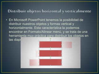• En Microsoft PowerPoint tenemos la posibilidad de
distribuir nuestros objetos y formas vertical y
horizontalmente. Esta característica la podemos
encontrar en Formato/Alinear menú, y se trata de una
herramienta muy práctica para distribuir los objetos en
las diapositivas de forma automática.
 