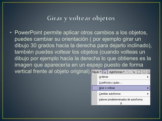 • PowerPoint permite aplicar otros cambios a los objetos,
puedes cambiar su orientación ( por ejemplo girar un
dibujo 30 grados hacia la derecha para dejarlo inclinado),
también puedes voltear los objetos (cuando volteas un
dibujo por ejemplo hacia la derecha lo que obtienes es la
imagen que aparecería en un espejo puesto de forma
vertical frente al objeto original).
 