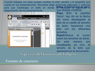 Formato de caracteres
Cuando trabajas con texto puedes cambiar el color, tamaño y la tipografía que
usarás en tus presentaciones. Recuerda elegir el formato adecuado y uniforme
para que mantengas un estilo en donde se destaque la legibilidad y
diagramación de tus presentaciones.
Paso 1:Selecciona el texto
que deseas modificar.
Paso 2:En la pestaña
'Inicio', haz clic en la flecha
del menú desplegable al
lado de la casilla de tamaño
de texto. Aparecerá una
lista con los diferentes
tamaños.
Paso3:Mueve el cursor
sobre los tamaños de letras.
De esta manera pre
visualizarás, en vivo, el
tamaño de la letra que
aparecerá en el documento.
 