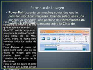 • PowerPoint cuenta con muchos comandos que te
permiten modificar imágenes. Cuando seleccionas una
imagen ya insertada, una pestaña de Herramientas de
Imagen y Formato aparecerá sobre la Cinta de
opciones.
Paso 1:En la diapositiva,
selecciona la imagen a la que
quieras aplicarle es estilo.
Paso 2:En la cinta de opciones,
selecciona la pestaña Formato.
Paso 3:Haz clic en Más.
Luego, suelta la flecha para
visualizar todos los estilos de
imagen.
Paso 4:Mueve el cursor del
ratón sobre cada uno de los
estilos de imagen, para que
puedas tener una pre
visualización del estilo de la
diapositiva.
Paso 5:Haz clic sobre el estilo
de imagen que quieres aplicar
 