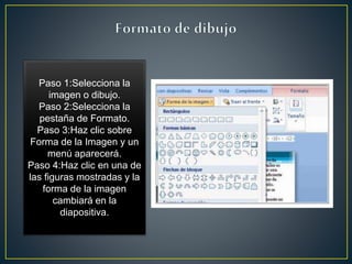 Paso 1:Selecciona la
imagen o dibujo.
Paso 2:Selecciona la
pestaña de Formato.
Paso 3:Haz clic sobre
Forma de la Imagen y un
menú aparecerá.
Paso 4:Haz clic en una de
las figuras mostradas y la
forma de la imagen
cambiará en la
diapositiva.
 