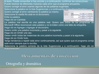 Ortografía y dramática
el texto. Puede comprobar si hay errores y a continuación, confirmar las correcciones.
Puede resolver de diferentes maneras cada error que el programa encuentra.
Quiero corregir el error usando algunas de las palabras sugeridas.
Seleccione la palabra en la lista Sugerencias y a continuación, haga clic en Cambiar.
Quiero corregir el error cambiando la palabra yo mismo.
Seleccione la casilla No está en el diccionario.
Edite la palabra.
Haga clic en Cambiar.
La palabra mal escrita es una palabra real. Quiero que todos de los programas de
Microsoft Office reconozcan esta palabra y no la traten como una falta de ortografía.
Haga clic en Agregar o Agregar al diccionario.
Quiero omitir una palabra incorrecta y pasar a la siguiente.
Haga clic en Omitir una vez.
Deseo omitir todas las instancias de una palabra incorrecta y pasar a la siguiente.
Haga clic en Omitir todo.
Tengo tendencia a repetir este error continuamente, así que quiero que el programa corrija
este error siempre que lo escriba.
Seleccione la palabra correcta de la lista Sugerencias y a continuación, haga clic en
Autocorrección.
 