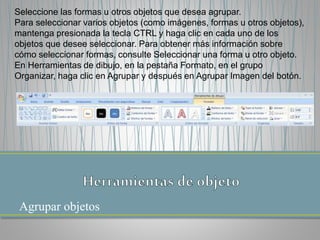 Agrupar objetos
Seleccione las formas u otros objetos que desea agrupar.
Para seleccionar varios objetos (como imágenes, formas u otros objetos),
mantenga presionada la tecla CTRL y haga clic en cada uno de los
objetos que desee seleccionar. Para obtener más información sobre
cómo seleccionar formas, consulte Seleccionar una forma u otro objeto.
En Herramientas de dibujo, en la pestaña Formato, en el grupo
Organizar, haga clic en Agrupar y después en Agrupar Imagen del botón.
 
