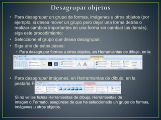 • Para desagrupar un grupo de formas, imágenes u otros objetos (por
ejemplo, si desea mover un grupo pero dejar una forma detrás o
realizar cambios importantes en una forma sin cambiar las demás),
siga este procedimiento:
• Seleccione el grupo que desea desagrupar.
• Siga uno de estos pasos:
• Para desagrupar formas u otros objetos, en Herramientas de dibujo, en la
pestaña Formato, en el grupo Organizar,
• Para desagrupar imágenes, en Herramientas de dibujo, en la
pestaña Formato, en el grupo Organizar.
Si no ve las fichas Herramientas de dibujo, Herramientas de
imagen o Formato, asegúrese de que ha seleccionado un grupo de formas,
imágenes u otros objetos.
 