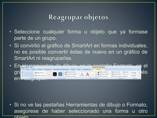 • Seleccione cualquier forma u objeto que ya formase
parte de un grupo.
• Si convirtió el gráfico de SmartArt en formas individuales,
no es posible convertir éstas de nuevo en un gráfico de
SmartArt ni reagruparlas.
• En Herramientas de dibujo, en la pestaña Formato, en el
grupo Organizar, haga clic en Agrupar y después
en Reagrupar.
• Si no ve las pestañas Herramientas de dibujo o Formato,
asegúrese de haber seleccionado una forma u otro
 