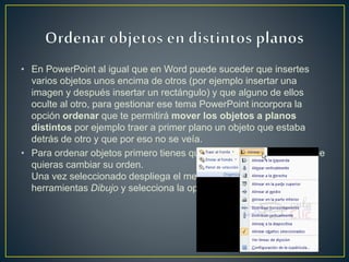 • En PowerPoint al igual que en Word puede suceder que insertes
varios objetos unos encima de otros (por ejemplo insertar una
imagen y después insertar un rectángulo) y que alguno de ellos
oculte al otro, para gestionar ese tema PowerPoint incorpora la
opción ordenar que te permitirá mover los objetos a planos
distintos por ejemplo traer a primer plano un objeto que estaba
detrás de otro y que por eso no se veía.
• Para ordenar objetos primero tienes que seleccionar el objeto al que
quieras cambiar su orden.
Una vez seleccionado despliega el menú Dibujo de la barra de
herramientas Dibujo y selecciona la opción Ordenar.
 