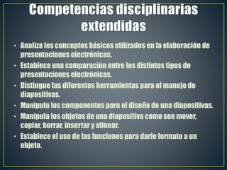 • Analiza los conceptos básicos utilizados en la elaboración de
presentaciones electrónicas.
• Establece una comparación entre los distintos tipos de
presentaciones electrónicas.
• Distingue las diferentes herramientas para el manejo de
diapositivas.
• Manipula los componentes para el diseño de una diapositivas.
• Manipula los objetos de una diapositiva como son mover,
copiar, borrar, insertar y alinear.
• Establece el uso de las funciones para darle formato a un
objeto.
 