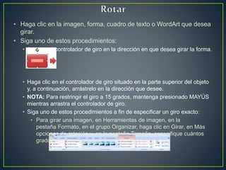 • Haga clic en la imagen, forma, cuadro de texto o WordArt que desea
girar.
• Siga uno de estos procedimientos:
• Arrastre el controlador de giro en la dirección en que desea girar la forma.
• Haga clic en el controlador de giro situado en la parte superior del objeto
y, a continuación, arrástrelo en la dirección que desee.
• NOTA: Para restringir el giro a 15 grados, mantenga presionado MAYÚS
mientras arrastra el controlador de giro.
• Siga uno de estos procedimientos a fin de especificar un giro exacto:
• Para girar una imagen, en Herramientas de imagen, en la
pestaña Formato, en el grupo Organizar, haga clic en Girar, en Más
opciones de rotación y, en la pestaña Tamaño, especifique cuántos
grados desea girar el objeto en el cuadro Giro.
 