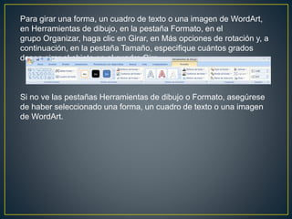 Para girar una forma, un cuadro de texto o una imagen de WordArt,
en Herramientas de dibujo, en la pestaña Formato, en el
grupo Organizar, haga clic en Girar, en Más opciones de rotación y, a
continuación, en la pestaña Tamaño, especifique cuántos grados
desea girar el objeto en el cuadro Giro.
Si no ve las pestañas Herramientas de dibujo o Formato, asegúrese
de haber seleccionado una forma, un cuadro de texto o una imagen
de WordArt.
 
