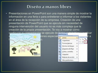 • Presentaciones en PowerPoint son una manera simple de mostrar la
información en una feria o para entretener e informar a los visitantes
en el área de la recepción de su empresa. Creación de una
presentación de PowerPoint que se ejecuta sin necesidad de
ninguna intervención del usuario no es más compleja que la
creación de la propia presentación. Te voy a mostrar cómo
configurar su presentación se ejecute de forma automática y explicar
algunas de las consideraciones especiales que usted necesita dar a
la presentación de este tipo.
 