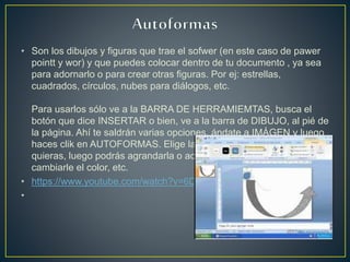 • Son los dibujos y figuras que trae el sofwer (en este caso de pawer
pointt y wor) y que puedes colocar dentro de tu documento , ya sea
para adornarlo o para crear otras figuras. Por ej: estrellas,
cuadrados, círculos, nubes para diálogos, etc.
Para usarlos sólo ve a la BARRA DE HERRAMIEMTAS, busca el
botón que dice INSERTAR o bien, ve a la barra de DIBUJO, al pié de
la página. Ahí te saldrán varias opciones, ándate a IMÁGEN y luego
haces clik en AUTOFORMAS. Elige la categoría y la figura que
quieras, luego podrás agrandarla o achicarla (con el mousse) y
cambiarle el color, etc.
• https://www.youtube.com/watch?v=6D_kDuB2sLE
•
 