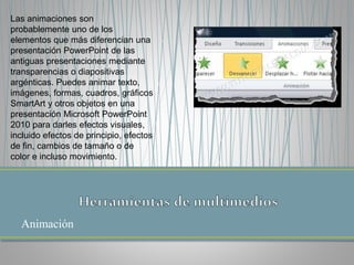 Animación
Las animaciones son
probablemente uno de los
elementos que más diferencian una
presentación PowerPoint de las
antiguas presentaciones mediante
transparencias o diapositivas
argénticas. Puedes animar texto,
imágenes, formas, cuadros, gráficos
SmartArt y otros objetos en una
presentación Microsoft PowerPoint
2010 para darles efectos visuales,
incluido efectos de principio, efectos
de fin, cambios de tamaño o de
color e incluso movimiento.
 