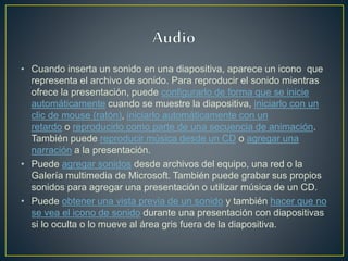 • Cuando inserta un sonido en una diapositiva, aparece un icono que
representa el archivo de sonido. Para reproducir el sonido mientras
ofrece la presentación, puede configurarlo de forma que se inicie
automáticamente cuando se muestre la diapositiva, iniciarlo con un
clic de mouse (ratón), iniciarlo automáticamente con un
retardo o reproducirlo como parte de una secuencia de animación.
También puede reproducir música desde un CD o agregar una
narración a la presentación.
• Puede agregar sonidos desde archivos del equipo, una red o la
Galería multimedia de Microsoft. También puede grabar sus propios
sonidos para agregar una presentación o utilizar música de un CD.
• Puede obtener una vista previa de un sonido y también hacer que no
se vea el icono de sonido durante una presentación con diapositivas
si lo oculta o lo mueve al área gris fuera de la diapositiva.
 