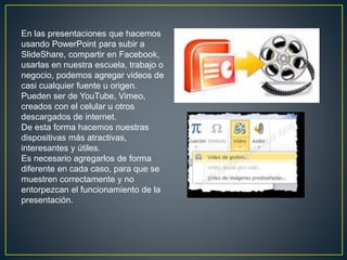 En las presentaciones que hacemos
usando PowerPoint para subir a
SlideShare, compartir en Facebook,
usarlas en nuestra escuela, trabajo o
negocio, podemos agregar videos de
casi cualquier fuente u origen.
Pueden ser de YouTube, Vimeo,
creados con el celular u otros
descargados de internet.
De esta forma hacemos nuestras
dispositivas más atractivas,
interesantes y útiles.
Es necesario agregarlos de forma
diferente en cada caso, para que se
muestren correctamente y no
entorpezcan el funcionamiento de la
presentación.
 