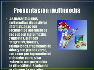• Las presentaciones
multimedia o diapositivas
informatizadas son
documentos informáticos
que pueden incluir textos,
esquemas, gráficos,
fotografías, sonidos,
animaciones, fragmentos de
vídeo y que pueden verse,
una a una, por la pantalla del
ordenador como si se
tratara de una proyección
de diapositivas. Si además
 