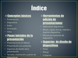 Conceptos básicos
• Presentación
• Diapositiva
• Estilo
• Animación
• Vista
Pasos iniciales de la
presentación
• Presentaciones en blanco
• Presentación con asistente
• Aspectos de diseño de la
presentación
• Tamaño, orientación y patrón de
diapositivas
Herramientas de
edición de
presentaciones
• Seleccionar diapositiva
• Mover, copiar, borrar, insertar y
duplicar diapositiva
• Efectos de transición de
diapositiva
Aspectos de diseño de
diapositivas
• Texto
• Dibujo
• Imágenes
 