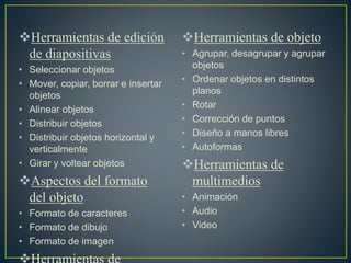 Herramientas de edición
de diapositivas
• Seleccionar objetos
• Mover, copiar, borrar e insertar
objetos
• Alinear objetos
• Distribuir objetos
• Distribuir objetos horizontal y
verticalmente
• Girar y voltear objetos
Aspectos del formato
del objeto
• Formato de caracteres
• Formato de dibujo
• Formato de imagen
Herramientas de objeto
• Agrupar, desagrupar y agrupar
objetos
• Ordenar objetos en distintos
planos
• Rotar
• Corrección de puntos
• Diseño a manos libres
• Autoformas
Herramientas de
multimedios
• Animación
• Audio
• Video
 