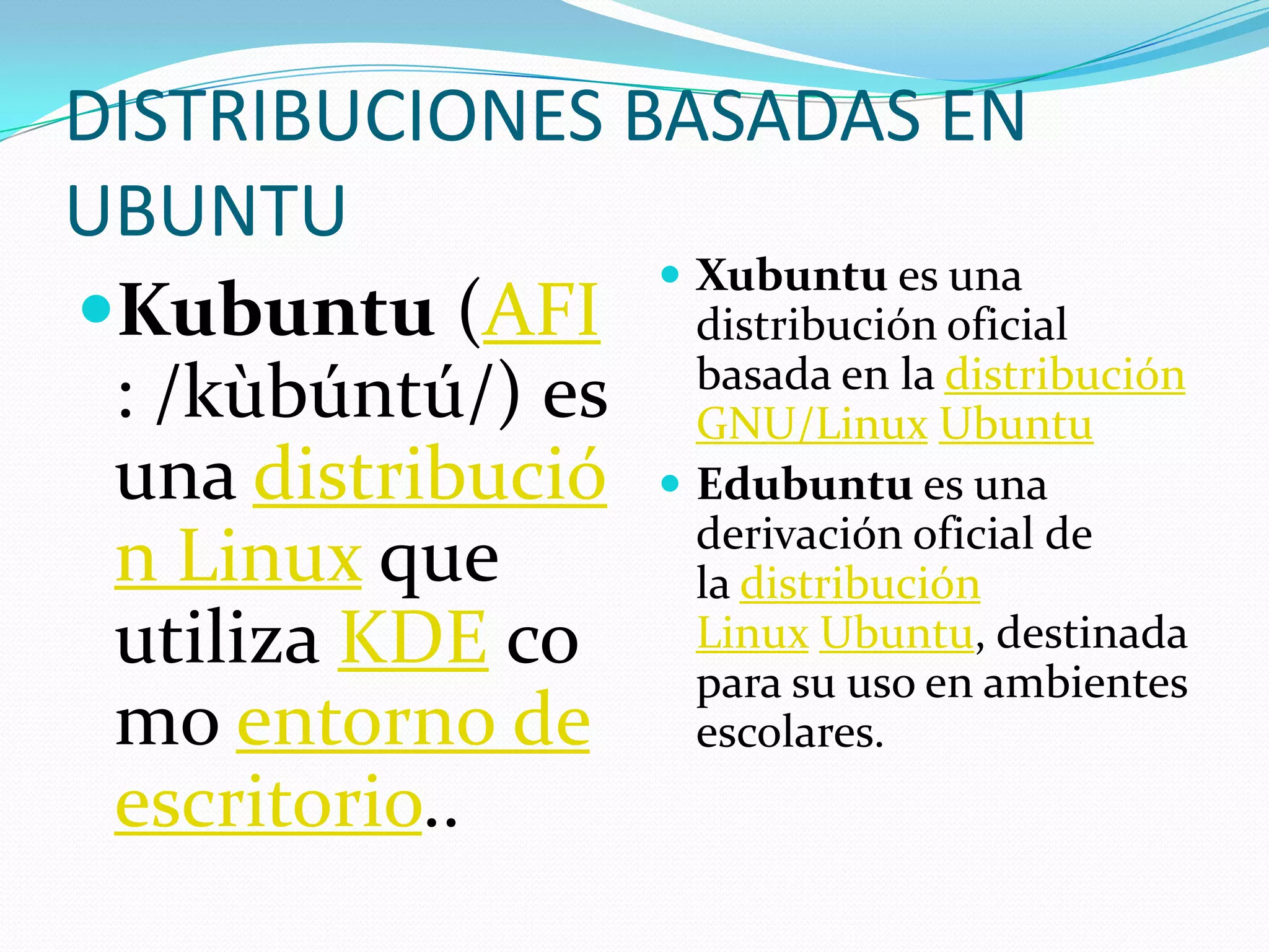DISTRIBUCIONES BASADAS EN
UBUNTU
                  Xubuntu es una
Kubuntu (AFI distribución oficial
                   basada en la distribución
 : /kùbúntú/) es GNU/Linux Ubuntu
 una distribució  Edubuntu es una
                   derivación oficial de
 n Linux que       la distribución
 utiliza KDE co    Linux Ubuntu, destinada
                   para su uso en ambientes
 mo entorno de escolares.
 escritorio..
 