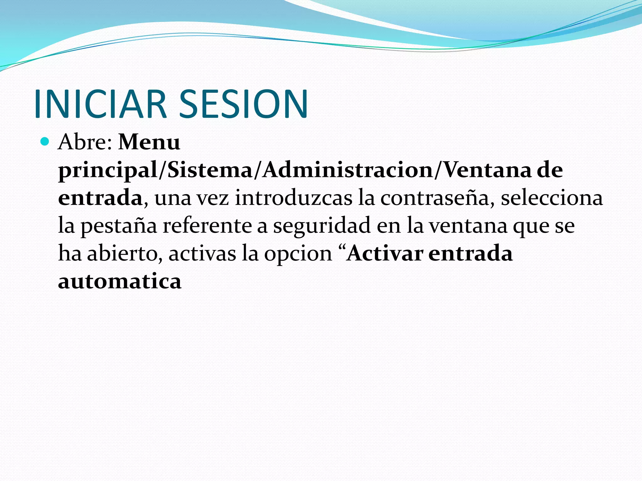 INICIAR SESION
 Abre: Menu
 principal/Sistema/Administracion/Ventana de
 entrada, una vez introduzcas la contraseña, selecciona
 la pestaña referente a seguridad en la ventana que se
 ha abierto, activas la opcion “Activar entrada
 automatica
 