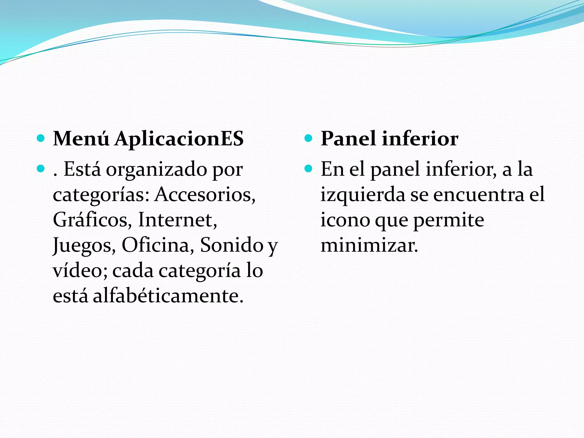  Menú AplicacionES           Panel inferior
 . Está organizado por       En el panel inferior, a la
 categorías: Accesorios,       izquierda se encuentra el
 Gráficos, Internet,           icono que permite
 Juegos, Oficina, Sonido y     minimizar.
 vídeo; cada categoría lo
 está alfabéticamente.
 