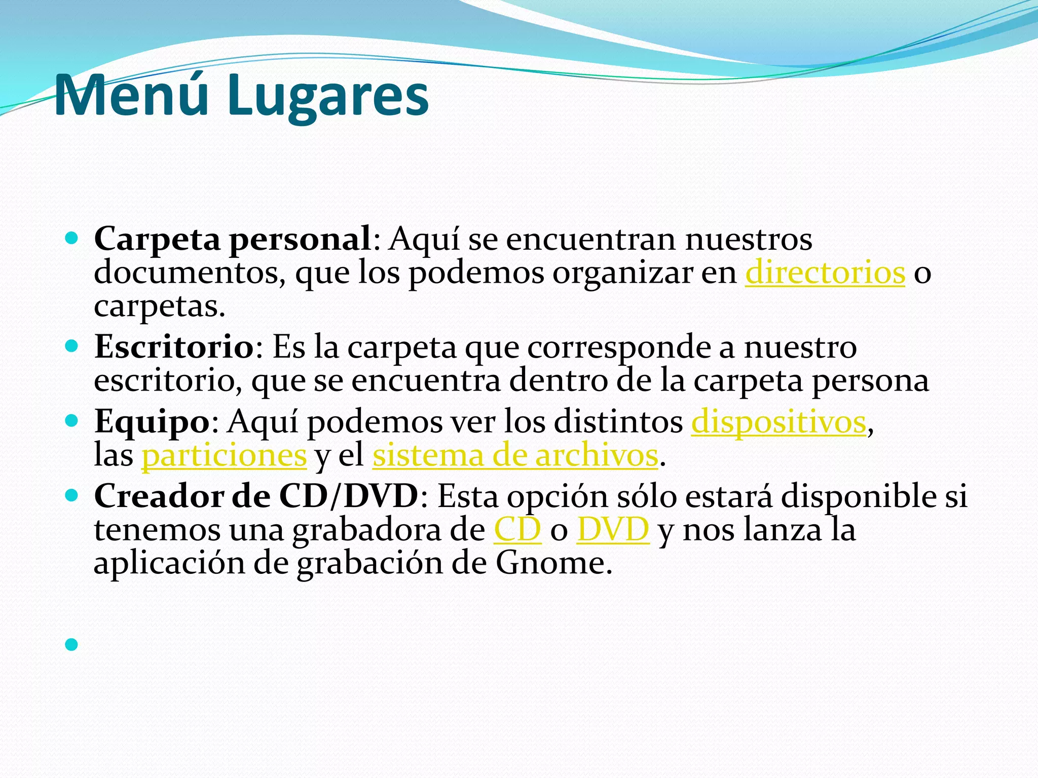 Menú Lugares

 Carpeta personal: Aquí se encuentran nuestros
  documentos, que los podemos organizar en directorios o
  carpetas.
 Escritorio: Es la carpeta que corresponde a nuestro
  escritorio, que se encuentra dentro de la carpeta persona
 Equipo: Aquí podemos ver los distintos dispositivos,
  las particiones y el sistema de archivos.
 Creador de CD/DVD: Esta opción sólo estará disponible si
  tenemos una grabadora de CD o DVD y nos lanza la
  aplicación de grabación de Gnome.


 