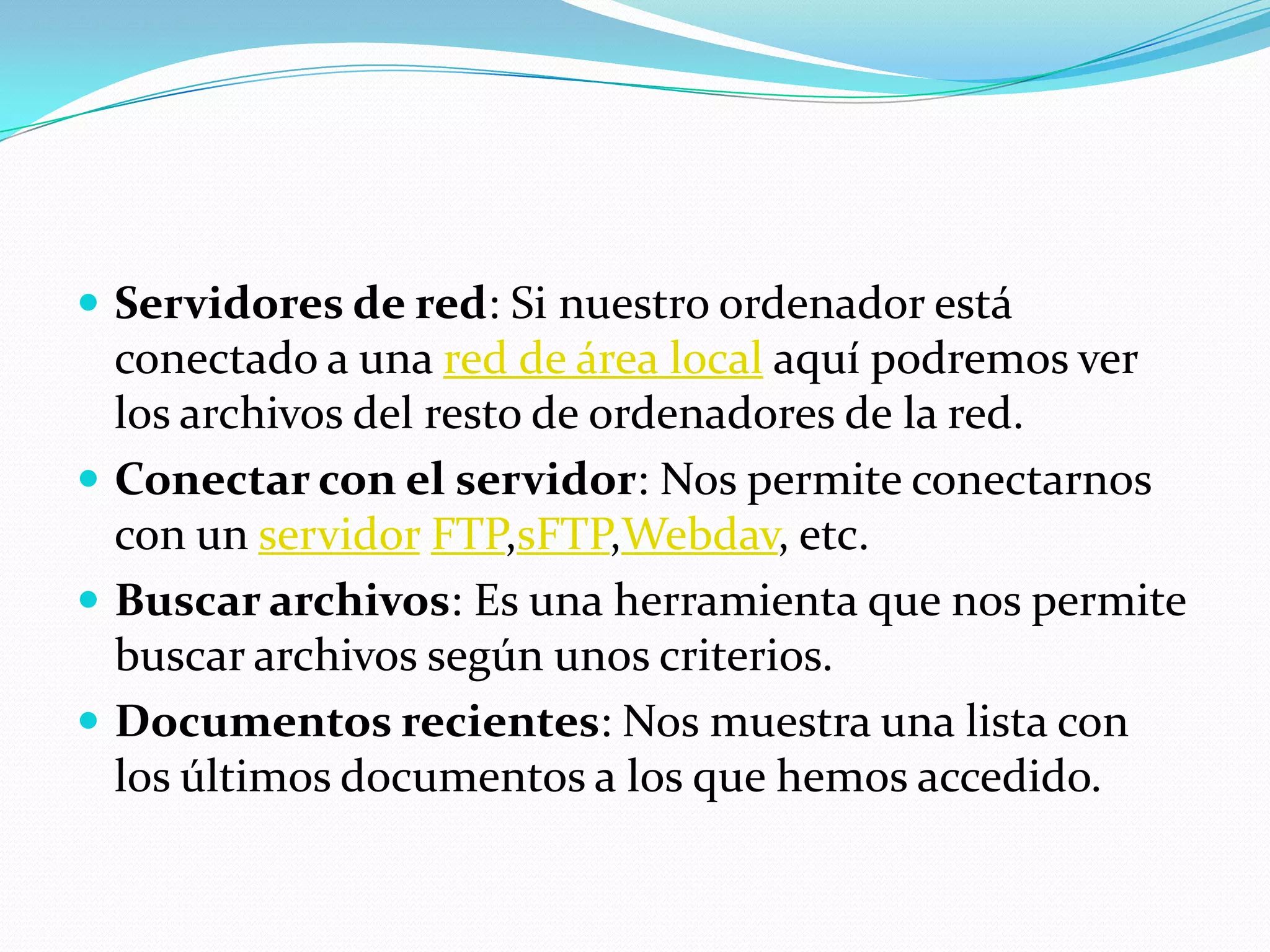  Servidores de red: Si nuestro ordenador está
  conectado a una red de área local aquí podremos ver
  los archivos del resto de ordenadores de la red.
 Conectar con el servidor: Nos permite conectarnos
  con un servidor FTP,sFTP,Webdav, etc.
 Buscar archivos: Es una herramienta que nos permite
  buscar archivos según unos criterios.
 Documentos recientes: Nos muestra una lista con
  los últimos documentos a los que hemos accedido.
 