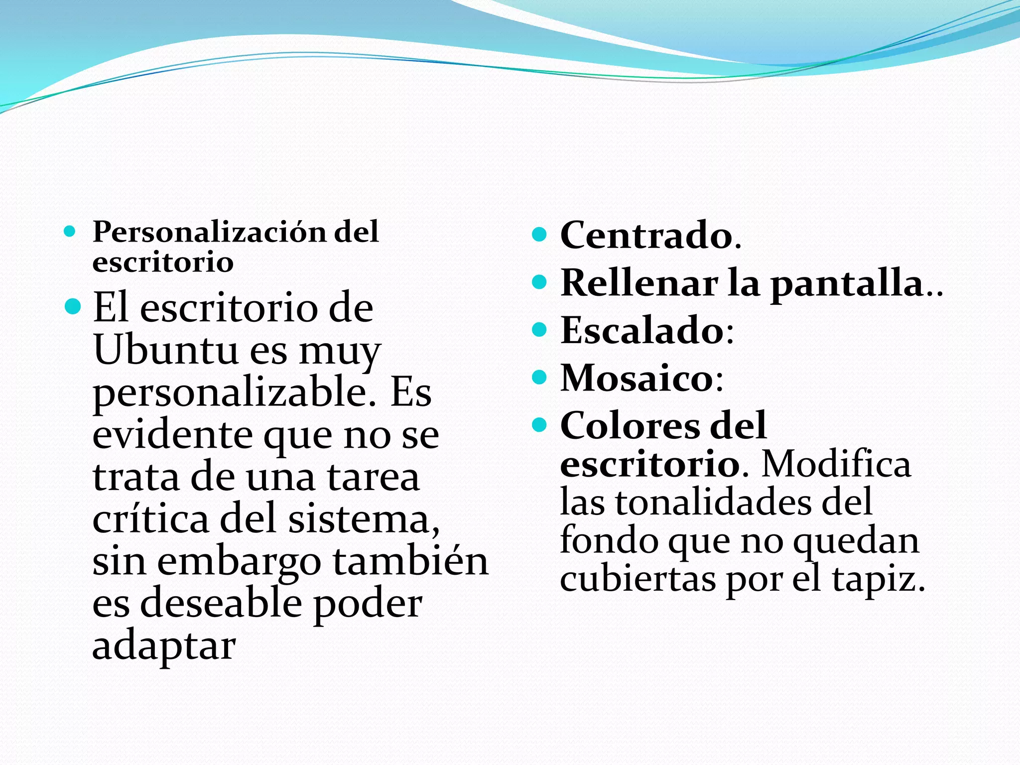  Personalización del     Centrado.
  escritorio
                          Rellenar la pantalla..
 El escritorio de
                          Escalado:
  Ubuntu es muy
  personalizable. Es      Mosaico:
  evidente que no se      Colores del
  trata de una tarea       escritorio. Modifica
  crítica del sistema,    las tonalidades del
                          fondo que no quedan
  sin embargo también     cubiertas por el tapiz.
  es deseable poder
  adaptar
 
