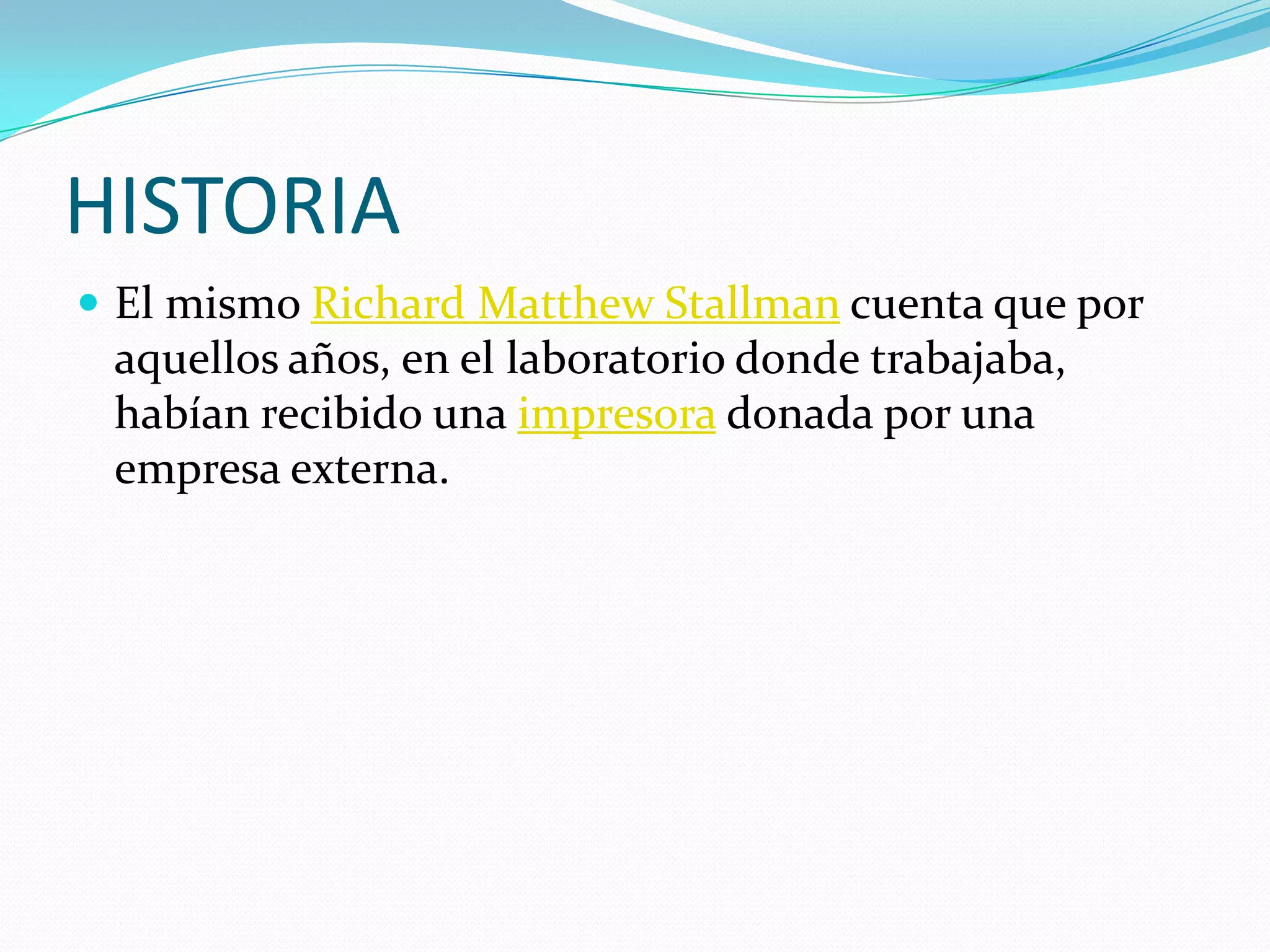 HISTORIA
 El mismo Richard Matthew Stallman cuenta que por
 aquellos años, en el laboratorio donde trabajaba,
 habían recibido una impresora donada por una
 empresa externa.
 