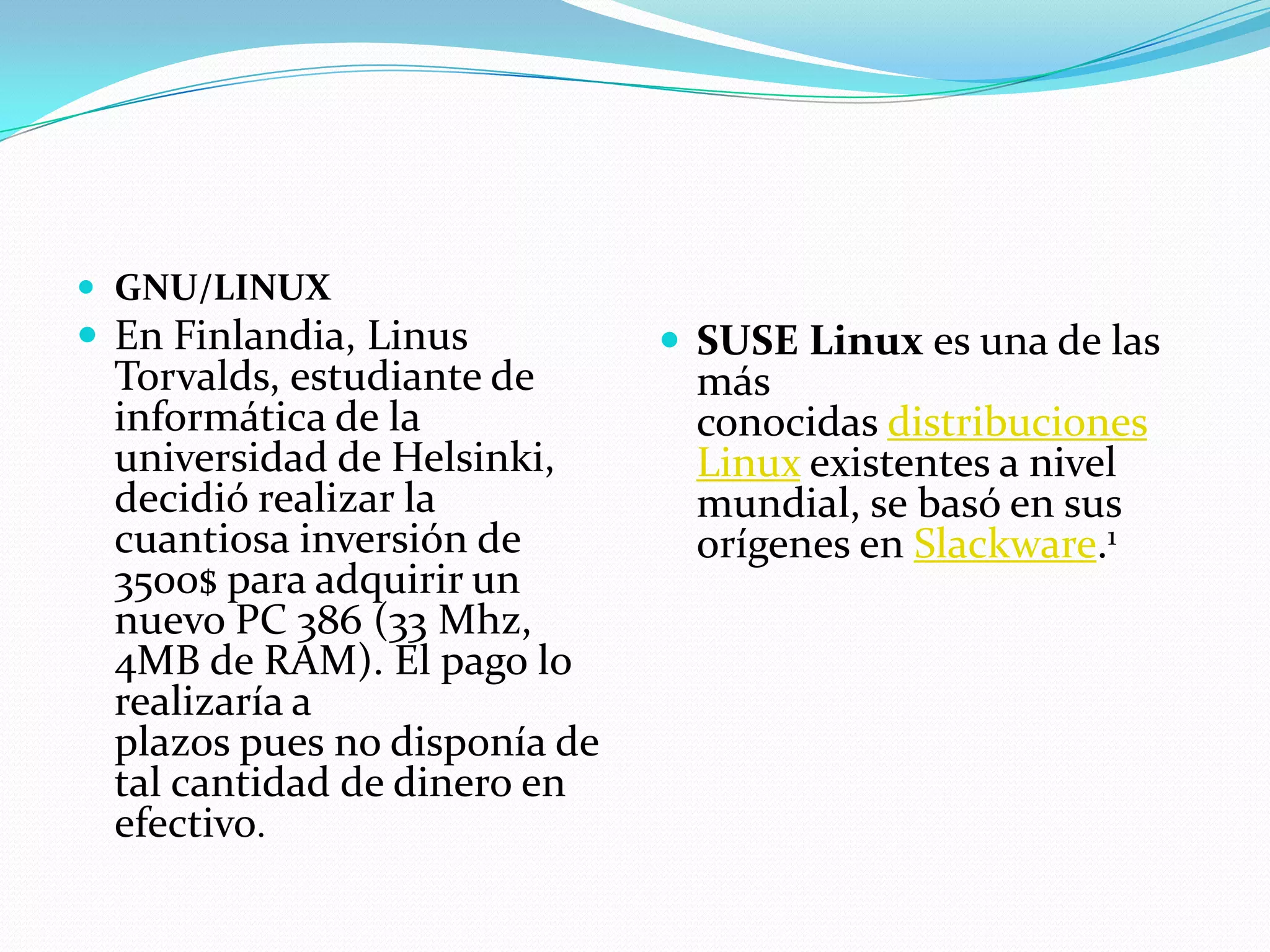  GNU/LINUX
 En Finlandia, Linus           SUSE Linux es una de las
  Torvalds, estudiante de       más
  informática de la             conocidas distribuciones
  universidad de Helsinki,      Linux existentes a nivel
  decidió realizar la           mundial, se basó en sus
  cuantiosa inversión de        orígenes en Slackware.1
  3500$ para adquirir un
  nuevo PC 386 (33 Mhz,
  4MB de RAM). El pago lo
  realizaría a
  plazos pues no disponía de
  tal cantidad de dinero en
  efectivo.
 
