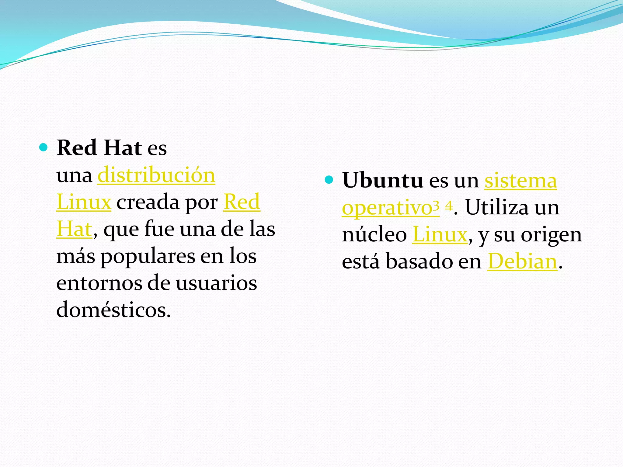  Red Hat es
 una distribución           Ubuntu es un sistema
 Linux creada por Red       operativo3 4. Utiliza un
 Hat, que fue una de las    núcleo Linux, y su origen
 más populares en los       está basado en Debian.
 entornos de usuarios
 domésticos.
 