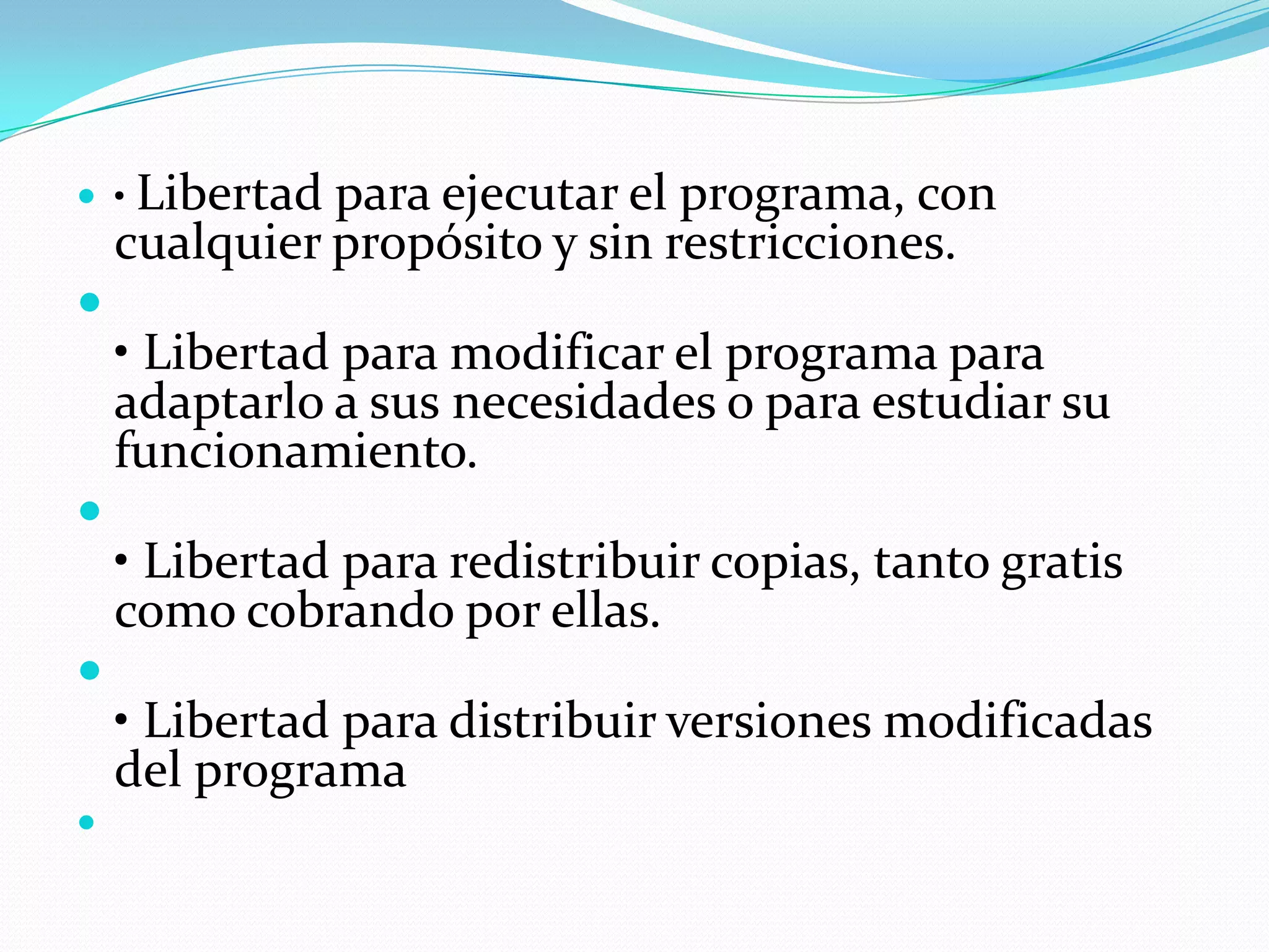  • Libertad  para ejecutar el programa, con
    cualquier propósito y sin restricciones.

    • Libertad para modificar el programa para
    adaptarlo a sus necesidades o para estudiar su
    funcionamiento.

    • Libertad para redistribuir copias, tanto gratis
    como cobrando por ellas.

    • Libertad para distribuir versiones modificadas
    del programa

 