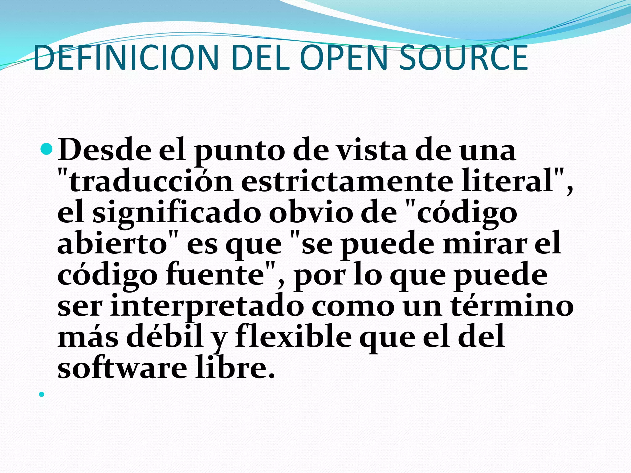 DEFINICION DEL OPEN SOURCE

 Desde el punto de vista de una
    "traducción estrictamente literal",
    el significado obvio de "código
    abierto" es que "se puede mirar el
    código fuente", por lo que puede
    ser interpretado como un término
    más débil y flexible que el del
    software libre.

 