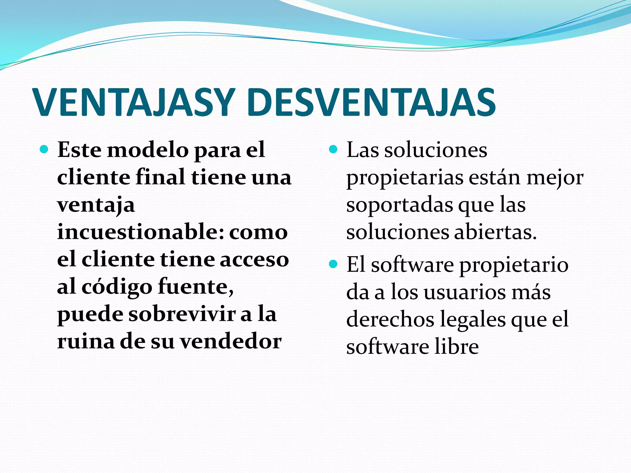 VENTAJASY DESVENTAJAS
 Este modelo para el       Las soluciones
 cliente final tiene una     propietarias están mejor
 ventaja                     soportadas que las
 incuestionable: como        soluciones abiertas.
 el cliente tiene acceso    El software propietario
 al código fuente,           da a los usuarios más
 puede sobrevivir a la       derechos legales que el
 ruina de su vendedor        software libre
 