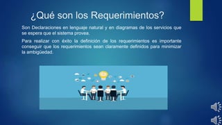 ¿Qué son los Requerimientos?
Son Declaraciones en lenguaje natural y en diagramas de los servicios que
se espera que el sistema provea.
Para realizar con éxito la definición de los requerimientos es importante
conseguir que los requerimientos sean claramente definidos para minimizar
la ambigüedad.
 