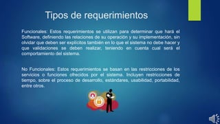 Tipos de requerimientos
Funcionales: Estos requerimientos se utilizan para determinar que hará el
Software, definiendo las relaciones de su operación y su implementación, sin
olvidar que deben ser explícitos también en lo que el sistema no debe hacer y
que validaciones se deben realizar, teniendo en cuenta cual será el
comportamiento del sistema.
No Funcionales: Estos requerimientos se basan en las restricciones de los
servicios o funciones ofrecidos por el sistema. Incluyen restricciones de
tiempo, sobre el proceso de desarrollo, estándares, usabilidad, portabilidad,
entre otros.
 