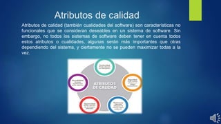 Atributos de calidad
Atributos de calidad (también cualidades del software) son características no
funcionales que se consideran deseables en un sistema de software. Sin
embargo, no todos los sistemas de software deben tener en cuenta todos
estos atributos o cualidades, algunas serán más importantes que otras
dependiendo del sistema, y ciertamente no se pueden maximizar todas a la
vez.
 