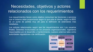 Necesidades, objetivos y actores
relacionados con los requerimientos
Los requerimientos tienen como objetivo comunicar las funciones o servicios
que el sistema debe proporcionar según lo que pida el cliente, según la IEEE
es un punto de partida muy útil para la definición de estándares mas
detallados.
Los actores relacionados según sea los requerimientos son: Los usuarios
finales, Gerentes involucrados en los procesos organizacionales, ingenieros
responsables por el desarrollo y mantenimiento, cuerpos externos tales como
autoridades reguladoras o de certificación.
 